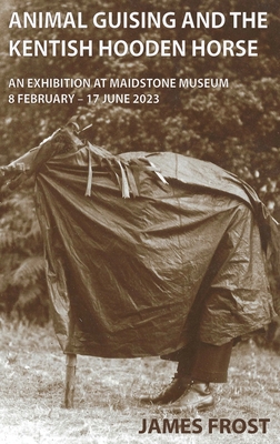 Animal Guising and the Kentish Hooden Horse: An Exhibition at Maidstone Museum - James Edward Frost