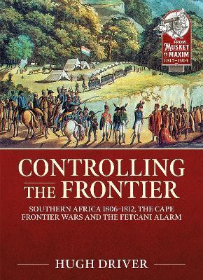 Controlling the Frontier: Southern Africa 1806-1828, the Cape Frontier Wars and the Fetcani Alarm - Hugh Driver