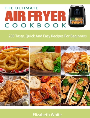 The Ultimate Air Fryer Cookbook: 200 Tasty, Quick And Easy Recipes For Beginners - Elizabeth White
