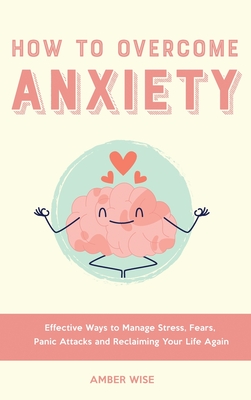 How to Overcome Anxiety: Effective Ways to Manage Stress, Fears, Panic Attacks and Reclaiming Your Life Again - Amber Wise