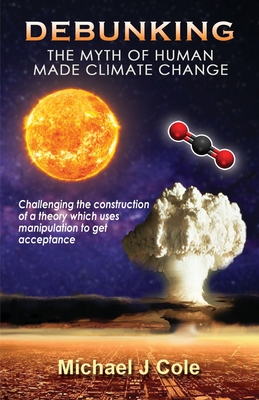 Debunking The Myth Of Human Made Climate Change: Challenging the Construction of a theory which uses manipulation to gain acceptance - Michael J. Cole