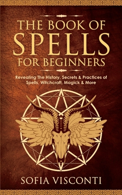 The Book of Spells for Beginners: Revealing The History, Secrets & Practices of Spells, Witchcraft, Magick & More - Sofia Visconti