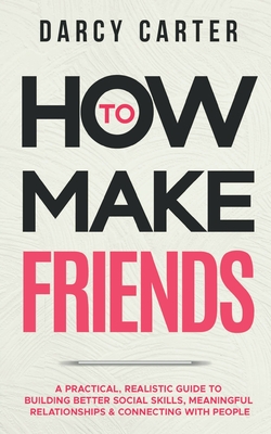 How to Make Friends: A Practical, Realistic Guide To Building Better Social Skills, Meaningful Relationships & Connecting With People - Darcy Carter