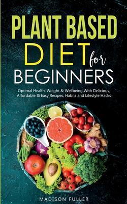 Plant Based Diet for Beginners: Optimal Health, Weight, & Well Being With Delicious, Affordable, & Easy Recipes, Habits, and Lifestyle Hacks - Madison Fuller