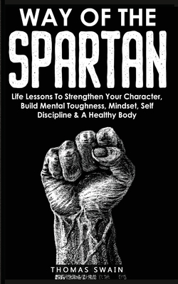 Way of The Spartan: Life Lessons To Strengthen Your Character, Build Mental Toughness, Mindset, Self Discipline & A Healthy Body - Thomas Swain