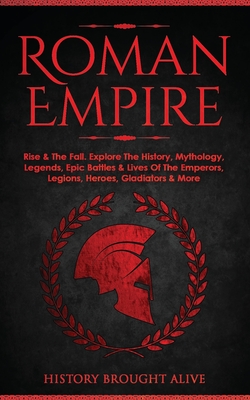 Roman Empire: Rise & The Fall. Explore The History, Mythology, Legends, Epic Battles & Lives Of The Emperors, Legions, Heroes, Gladi - History Brought Alive