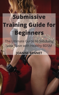 Submissive Training Guide for Beginners: The Ultimate Guide to Subduing your Slave with Healthy BDSM - Joanne Bennet