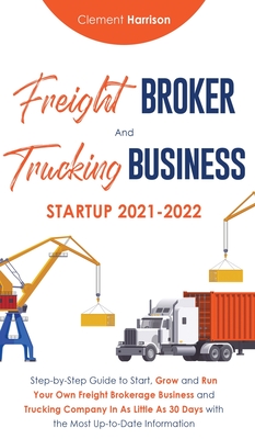 Freight Broker and Trucking Business Startup 2021-2022: Step-by-Step Guide to Start, Grow and Run Your Own Freight Brokerage Business and Trucking Com - Clement Harrison