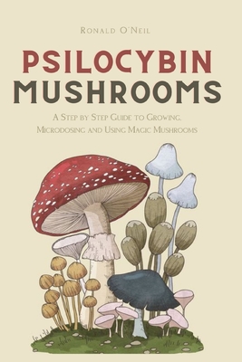 Psilocybin Mushrooms: A Step by Step Guide to Growing, Microdosing and Using Magic Mushrooms - Ronald O'neil