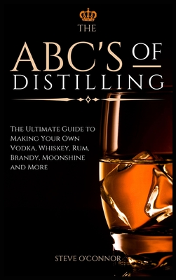 The ABC'S of Distilling: The Ultimate Guide to Making Your Own Vodka, Whiskey, Rum, Brandy, Moonshine, and More - Steve O'connor