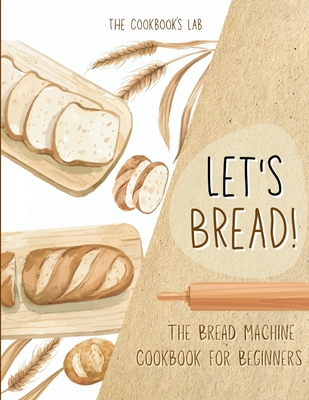 Let's Bread!-The Bread Machine Cookbook for Beginners: The Ultimate 100 + 1 No-Fuss and Easy to Follow Bread Machine Recipes Guide for Your Tasty Home - The Cookbook's Lab