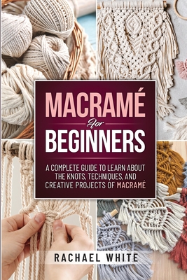 Macrame for Beginners: A Complete Guide to Learn about the Knots, Techniques, and Creative Projects of Macrame - Rachael White