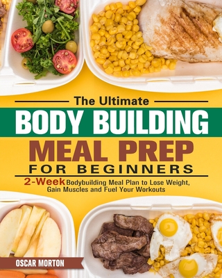 The Ultimate Bodybuilding Meal Prep for Beginners: 2-Week Bodybuilding Meal Plan to Lose Weight, Gain Muscles and Fuel Your Workouts - Oscar Morton