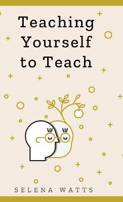 Teaching Yourself to Teach: A Comprehensive guide to the fundamental and Practical Information You Need to Succeed as a Teacher Today. - Selena Watts