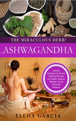 Ashwagandha - The Miraculous Herb!: Holistic Solutions & Proven Healing Recipes for Health, Beauty, Weight Loss & Hormone Balance - Elena Garcia