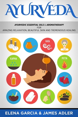 Ayurveda: Ayurvedic Essential Oils & Aromatherapy for Amazing Relaxation, Beautiful Skin & Tremendous Healing! - Elena Garcia