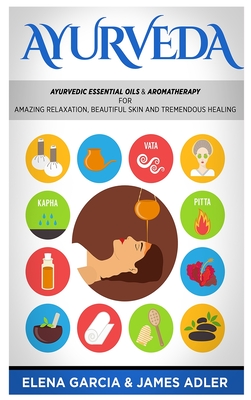 Ayurveda: Ayurvedic Essential Oils & Aromatherapy for Amazing Relaxation, Beautiful Skin & Tremendous Healing! - Elena Garcia