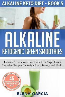 Alkaline Ketogenic Green Smoothies: Creamy & Delicious, Low-Carb, Low Sugar Green Smoothie Recipes for Weight Loss, Beauty and Health - Elena Garcia