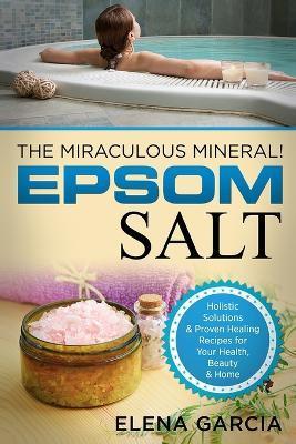 Epsom Salt: The Miraculous Mineral!: Holistic Solutions & Proven Healing Recipes for Health, Beauty & Home - Elena Garcia