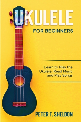 Ukulele for Beginners: Learn to Play the Ukulele, Read Music and Play Songs - Peter F. Sheldon
