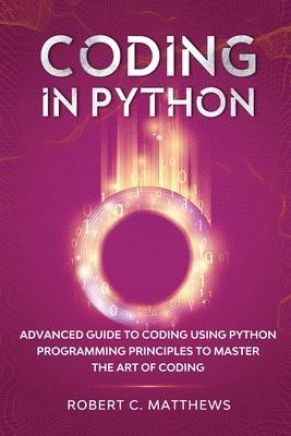 Coding in Python: Advanced Guide to Coding Using Python Programming Principles to Master the Art of Coding - Robert C. Matthews