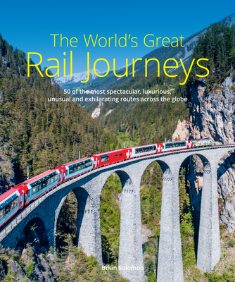 The World's Great Rail Journeys: 50 of the Most Spectacular, Luxurious, Unusual and Exhilarating Routes Across the Globe - Brian Solomon
