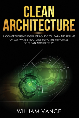 Clean Architecture: A Comprehensive Beginners Guide to Learn the Realms of Software Structures Using the Principles of Clean Architecture - William Vance
