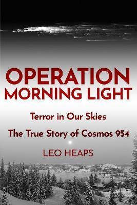 Operation Morning Light: Terror in Our Skies, The True Story of Cosmos 954 - Leo Heaps