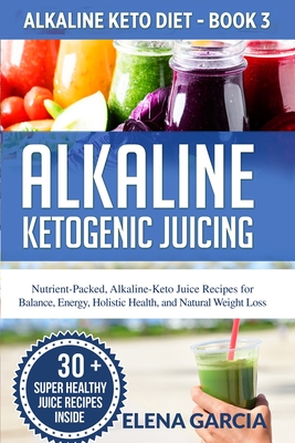 Alkaline Ketogenic Juicing: Nutrient-Packed, Alkaline-Keto Juice Recipes for Balance, Energy, Holistic Health, and Natural Weight Loss - Elena Garcia