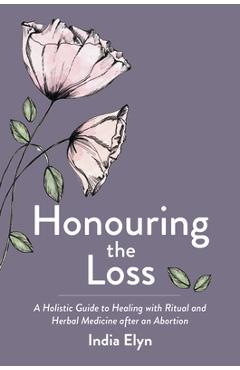 Coperta cărții 'Honouring the Loss: A Holistic Guide to Healing with Ritual and Herbal Medicine After an Abortion - India Elyn'