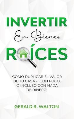 Invertir En Bienes Raíces: Cómo Duplicar El Valor de Tu Casa - ¡Con Poco, O Incluso Con NADA de Dinero! - Gerald R. Walton