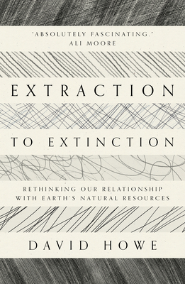 Extraction to Extinction: Rethinking Our Relationship with Earth's Natural Resources - David Howe