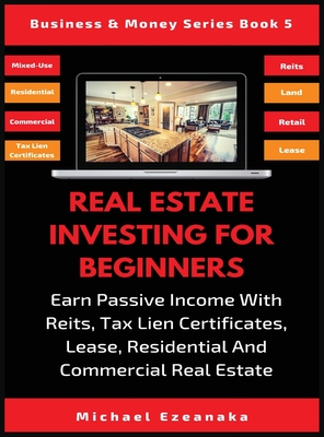Real Estate Investing For Beginners: Earn Passive Income With Reits, Tax Lien Certificates, Lease, Residential & Commercial Real Estate - Michael Ezeanaka