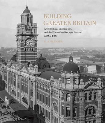 Building Greater Britain: Architecture, Imperialism, and the Edwardian Baroque Revival, 1885 - 1920 - G. A. Bremner