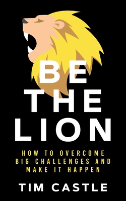 Be The Lion: How To Overcome Big Challenges And Make It Happen - Tim Castle