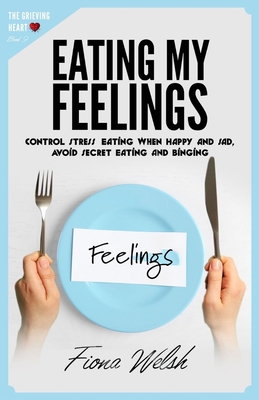 Eating My Feelings: Control Stress Eating When Happy And Sad, Avoid Secret Eating And Binging: workbook self help guide to overcome overea - Fiona Welsh