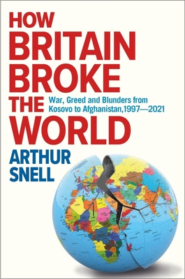 How Britain Broke the World: War, Greed and Blunders from Kosovo to Afghanistan, 1997-2022 - Arthur Snell