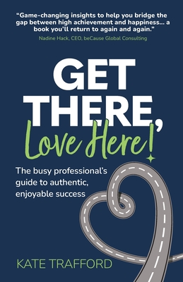 Get There, Love Here!: The busy professional's guide to authentic, enjoyable success - Kate Trafford