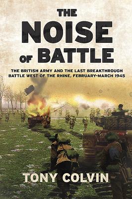 The Noise of Battle: The British Army and the Last Breakthrough Battle West of the Rhine, February-March 1945 - Tony Colvin