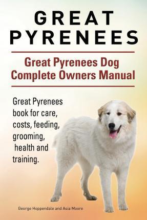 Great Pyrenees. Great Pyrenees Dog Complete Owners Manual. Great Pyrenees book for care, costs, feeding, grooming, health and training. - Asia Moore