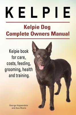 Kelpie. Kelpie Dog Complete Owners Manual. Kelpie book for care, costs, feeding, grooming, health and training. - Asia Moore