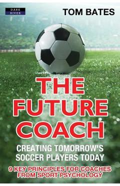 Poza produsului The Future Coach - Creating Tomorrow's Soccer Players Today: 9 Key Principles for Coaches from Sport Psychology - Tom Bates