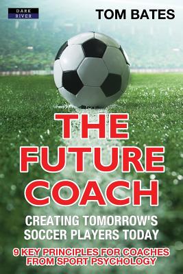The Future Coach - Creating Tomorrow's Soccer Players Today: 9 Key Principles for Coaches from Sport Psychology - Tom Bates