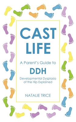 Cast Life: A Parent's Guide to DDH: Developmental Dysplasia of the Hip Explained - Natalie Trice