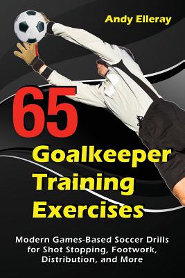 65 Goalkeeper Training Exercises: Modern Games-Based Soccer Drills for Shot Stopping, Footwork, Distribution, and More - Andy Elleray