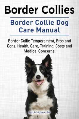 Border Collies. Border Collie Dog Care Manual. Border Collie Temperament, Pros and Cons, Health, Care, Training, Costs and Medical Concerns. - Jacob Highcombe