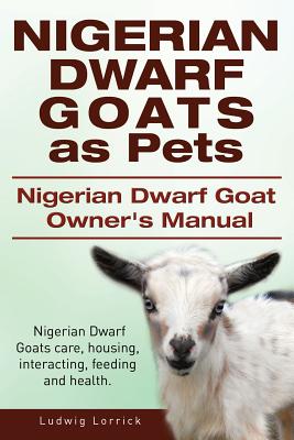 Nigerian Dwarf Goats as Pets. Nigerian Dwarf Goat Owners Manual. Nigerian Dwarf Goats care, housing, interacting, feeding and health. - Ludwig Lorrick