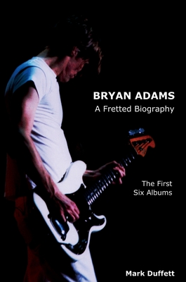Bryan Adams: A Fretted Biography - The First Six Albums - Mark Duffett