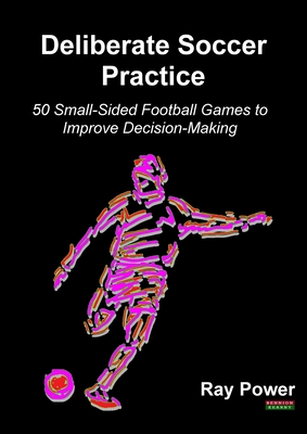 Deliberate Soccer Practice: 50 Small-Sided Football Games to Improve Decision-Making - Ray Power