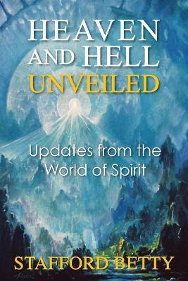 Heaven and Hell Unveiled: Updates from the World of Spirit - Stafford Betty